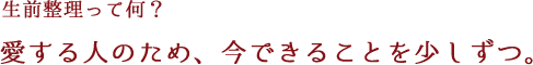 生前整理ってなに？愛する人のため、今できることを少しずつ。